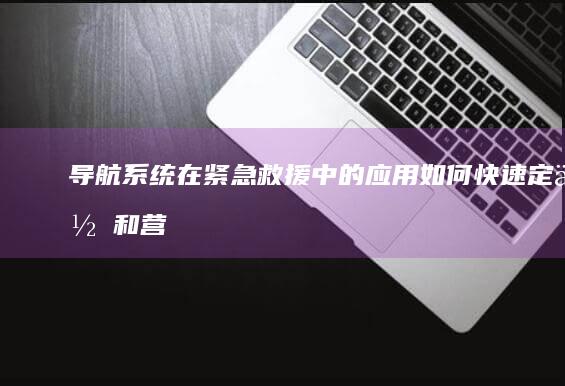 导航系统在紧急救援中的应用：如何快速定位和营救受灾人员 (导航系统紧急救援续费客服)