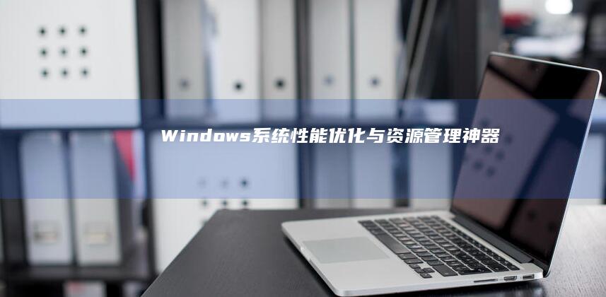 Windows系统性能优化与资源管理神器